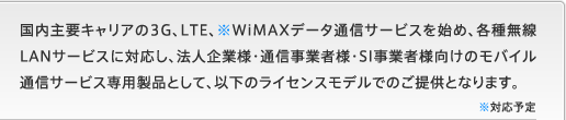 国内主要キャリアの3G、LTE、※WiMAXデータ通信サービスを始め、各種無線LANサービスに対応し、法人企業様・通信事業者様・SI事業者様向けのモバイル通信サービス専用製品として、以下のライセンスモデルでのご提供となります。※対応予定