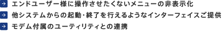 エンドユーザー様に操作させたくないメニューの非表示化、他システムからの起動・終了を行えるようなインターフェイスご提供、モデム付属のユーティリティとの連携