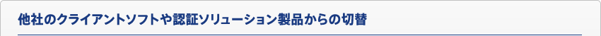 他社のクライアントソフトや認証ソリューション製品からの切替