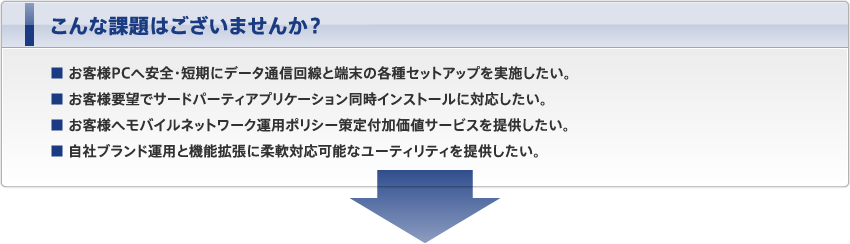 こんな課題はございませんか？ ■ お客様PCへ安全・短期にデータ通信回線と端末の各種セットアップを実施したい。 ■ お客様要望でサードパーティアプリケーション同時インストールに対応したい。 ■ お客様へモバイルネットワーク運用ポリシー策定付加価値サービスを提供したい。 ■ 自社ブランド運用と機能拡張に柔軟対応可能なユーティリティを提供したい。