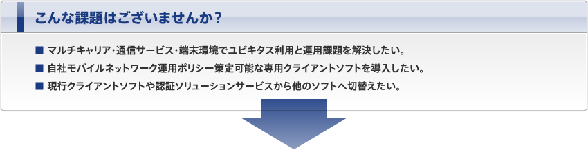 こんな課題はございませんか？ ■ マルチキャリア・通信サービス・端末環境でユビキタス利用と運用課題を解決したい。■ 自社モバイルネットワーク運用ポリシー策定可能な専用クライアントソフトを導入したい。■ 現行クライアントソフトや認証ソリューションサービスから他のソフトへ切替えたい。