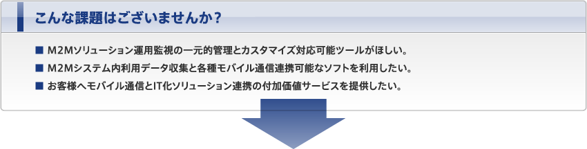 こんな課題はございませんか？ ■ M2Mソリューション運用監視の一元的管理とカスタマイズ対応可能ツールがほしい。 ■ M2Mシステム内利用データ収集と各種モバイル通信連携可能なソフトを利用したい。 ■ お客様へモバイル通信とIT化ソリューション連携の付加価値サービスを提供したい。